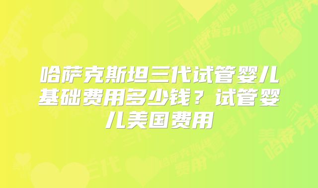 哈萨克斯坦三代试管婴儿基础费用多少钱?试管婴儿美国费用