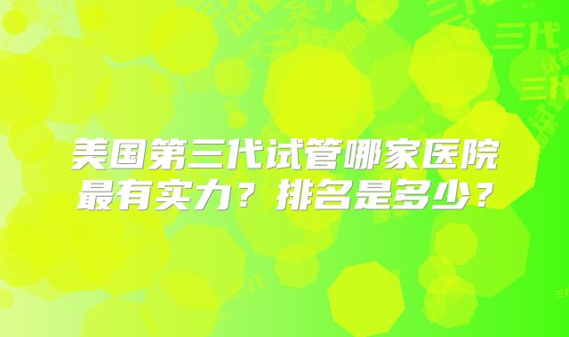 美国第三代试管哪家医院最有实力?排名是多少?