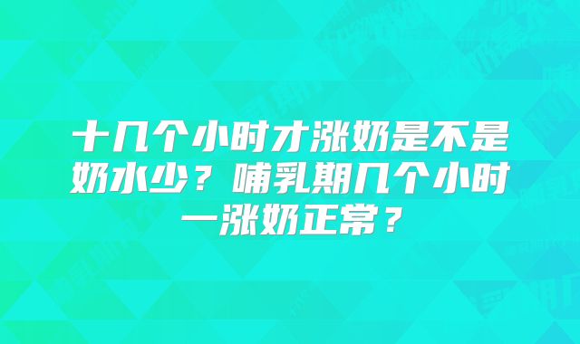 十几个小时才涨奶是不是奶水少?哺乳期几个小时一涨奶正常?