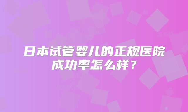 日本试管婴儿的正规医院成功率怎么样？
