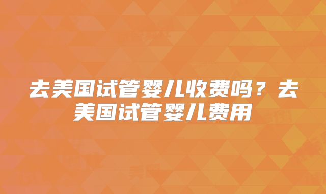 去美国试管婴儿收费吗？去美国试管婴儿费用