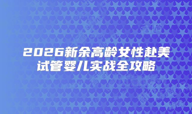 2026新余高龄女性赴美试管婴儿实战全攻略