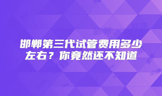 邯郸第三代试管费用多少左右?你竟然还不知道