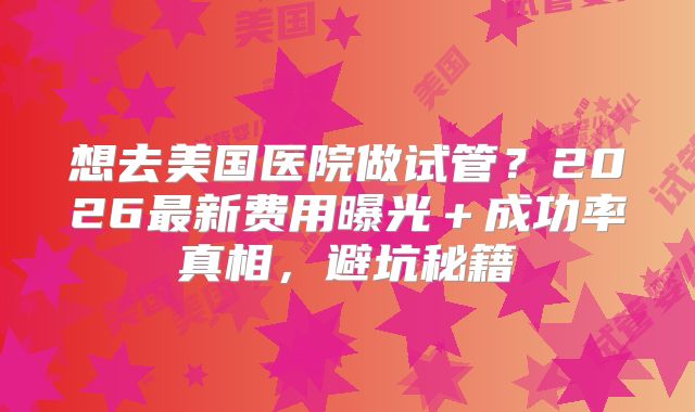 想去美国医院做试管?2026最新费用曝光+成功率真相,避坑秘籍