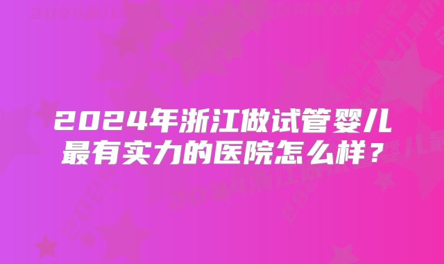 2024年浙江做试管婴儿最有实力的医院怎么样？