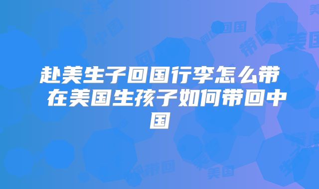 赴美生子回国行李怎么带 在美国生孩子如何带回中国