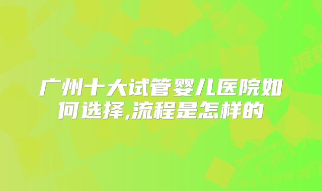 广州十大试管婴儿医院如何选择,流程是怎样的