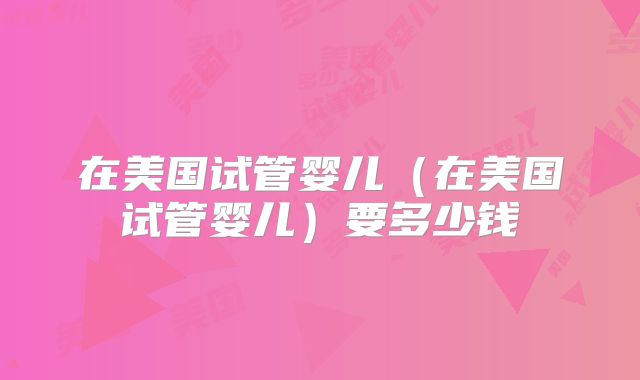 在美国试管婴儿(在美国试管婴儿)要多少钱