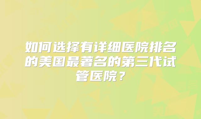如何选择有详细医院排名的美国最著名的第三代试管医院？