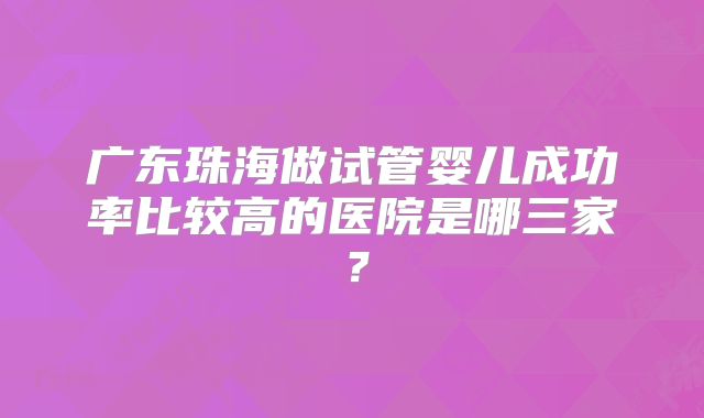 广东珠海做试管婴儿成功率比较高的医院是哪三家?