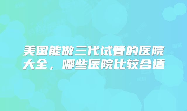 美国能做三代试管的医院大全，哪些医院比较合适