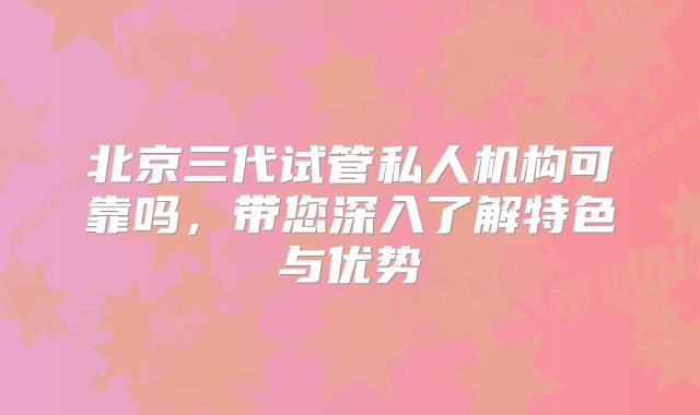 北京三代试管私人机构可靠吗，带您深入了解特色与优势