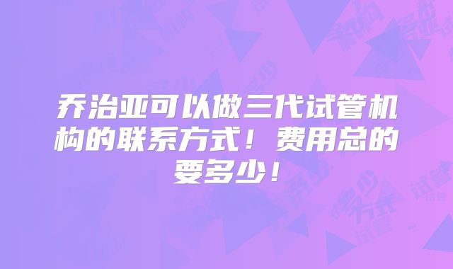 乔治亚可以做三代试管机构的联系方式!费用总的要多少!