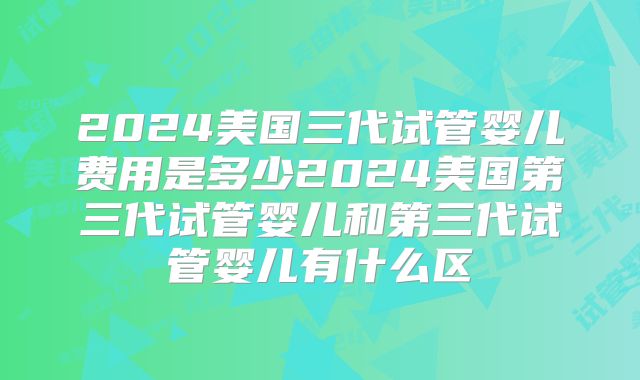 2024美国三代试管婴儿费用是多少2024美国第三代试管婴儿和第三代试管婴儿有什么区
