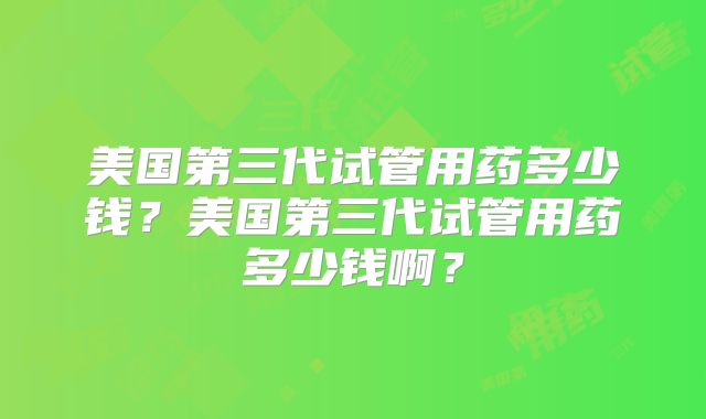 美国第三代试管用药多少钱？美国第三代试管用药多少钱啊？