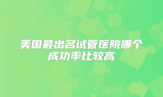 美国最出名试管医院哪个成功率比较高