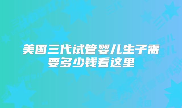 美国三代试管婴儿生子需要多少钱看这里