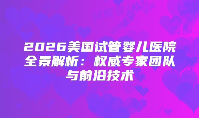 2026美国试管婴儿医院全景解析:权威专家团队与前沿技术