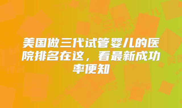 美国做三代试管婴儿的医院排名在这，看最新成功率便知