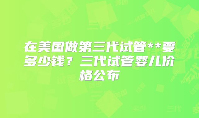 在美国做第三代试管**要多少钱？三代试管婴儿价格公布