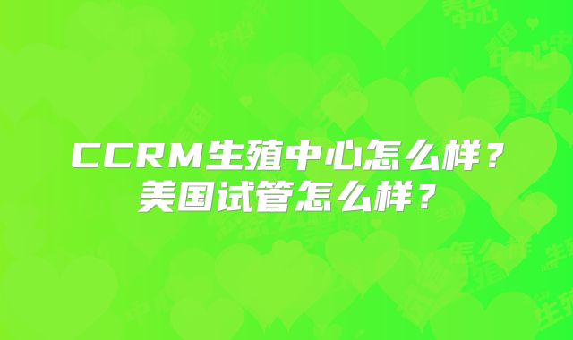 CCRM生殖中心怎么样?美国试管怎么样?