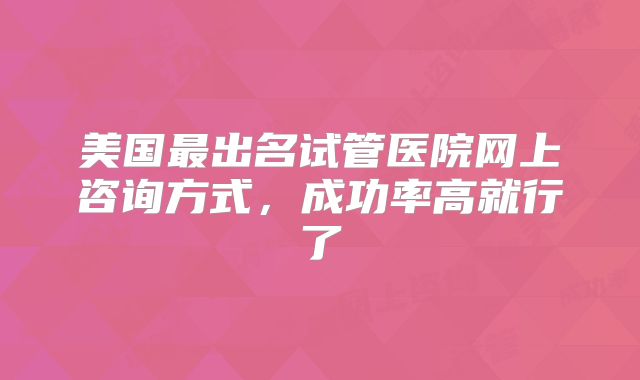 美国最出名试管医院网上咨询方式,成功率高就行了