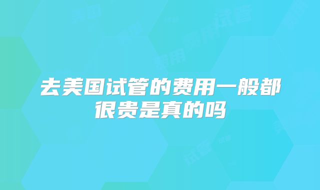 去美国试管的费用一般都很贵是真的吗
