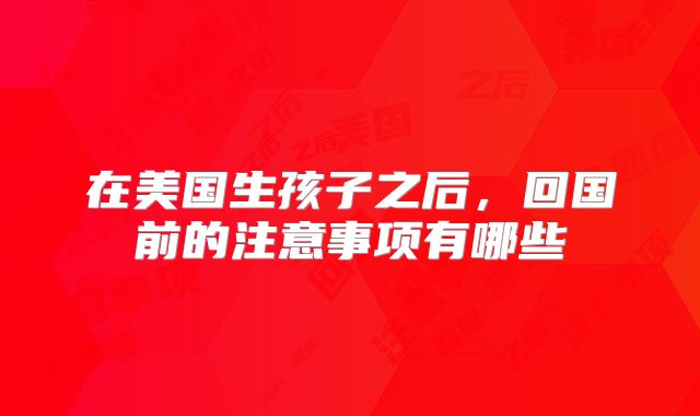 在美国生孩子之后,回国前的注意事项有哪些