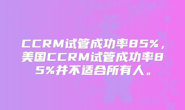 CCRM试管成功率85%，美国CCRM试管成功率85%并不适合所有人。