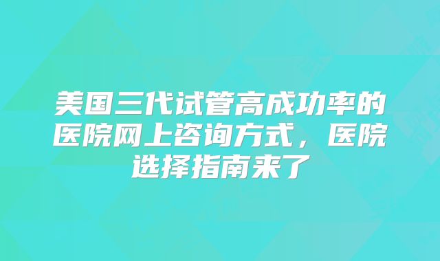 美国三代试管高成功率的医院网上咨询方式,医院选择指南来了