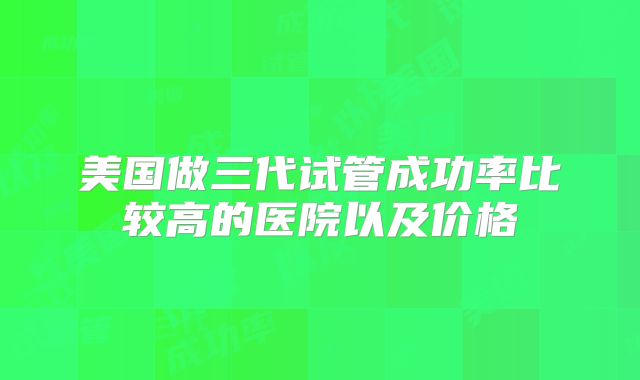 美国做三代试管成功率比较高的医院以及价格