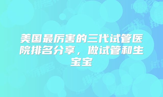 美国最厉害的三代试管医院排名分享，做试管和生宝宝
