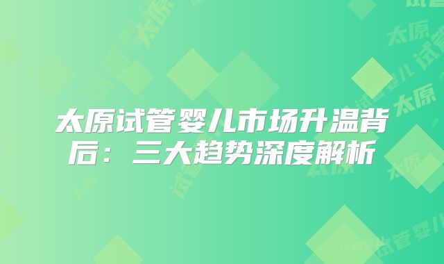 太原试管婴儿市场升温背后：三大趋势深度解析