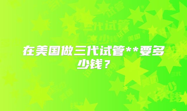 在美国做三代试管**要多少钱？