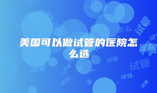 美国可以做试管的医院怎么选