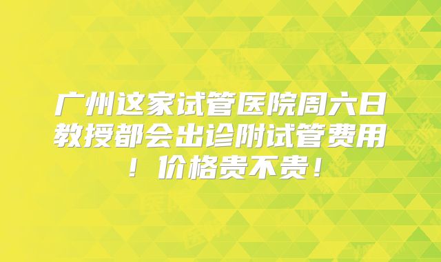 广州这家试管医院周六日教授都会出诊附试管费用！价格贵不贵！