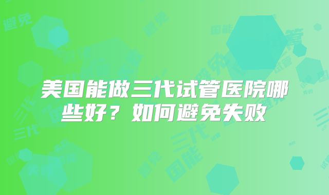美国能做三代试管医院哪些好？如何避免失败