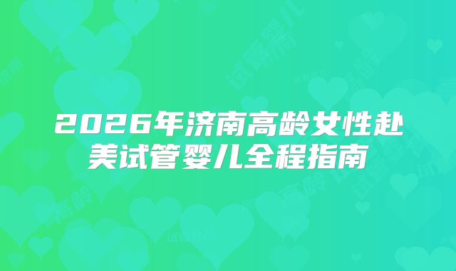 2026年济南高龄女性赴美试管婴儿全程指南