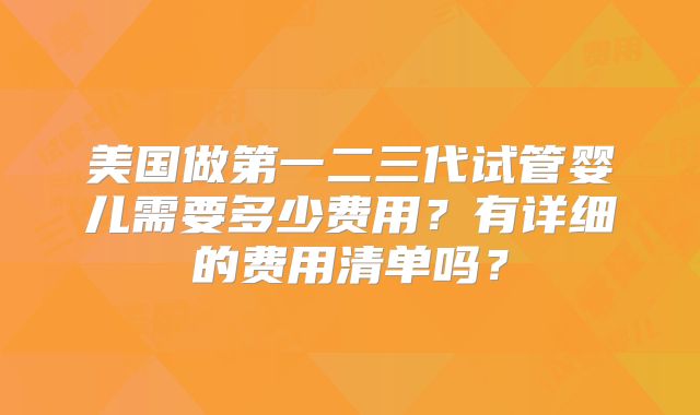 美国做第一二三代试管婴儿需要多少费用？有详细的费用清单吗？