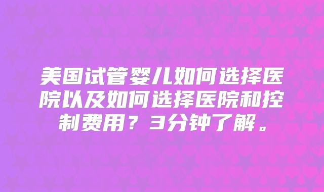 美国试管婴儿如何选择医院以及如何选择医院和控制费用?3分钟了解。