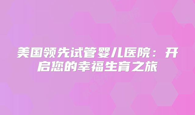 美国领先试管婴儿医院：开启您的幸福生育之旅