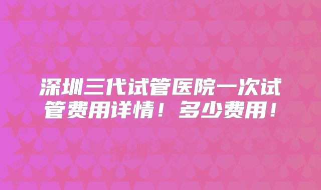 深圳三代试管医院一次试管费用详情!多少费用!