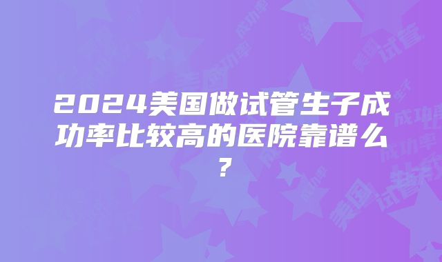 2024美国做试管生子成功率比较高的医院靠谱么？