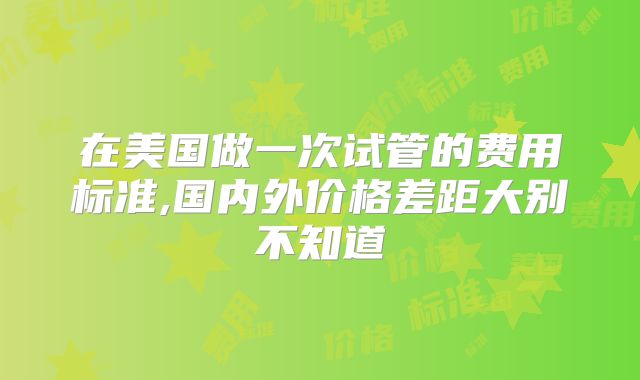 在美国做一次试管的费用标准,国内外价格差距大别不知道