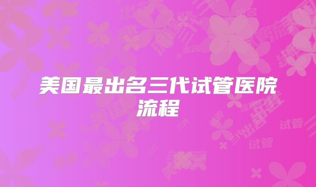 美国最出名三代试管医院流程