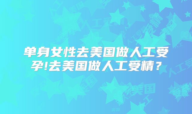 单身女性去美国做人工受孕!去美国做人工受精？
