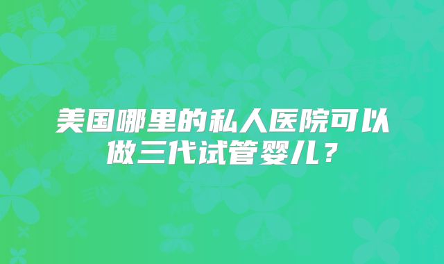 美国哪里的私人医院可以做三代试管婴儿？
