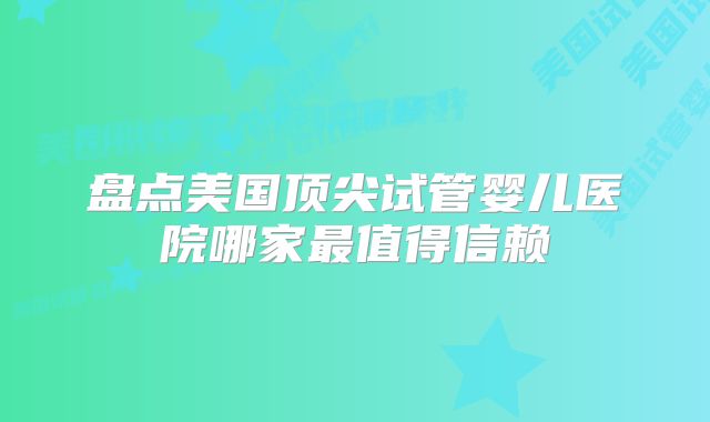 盘点美国顶尖试管婴儿医院哪家最值得信赖