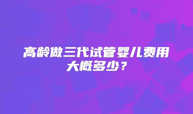 高龄做三代试管婴儿费用大概多少？
