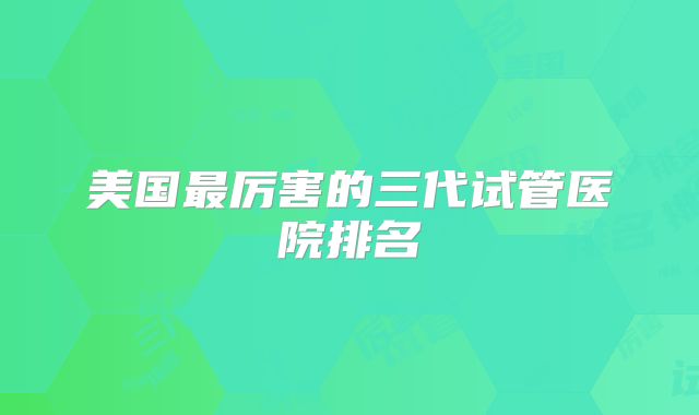 美国最厉害的三代试管医院排名
